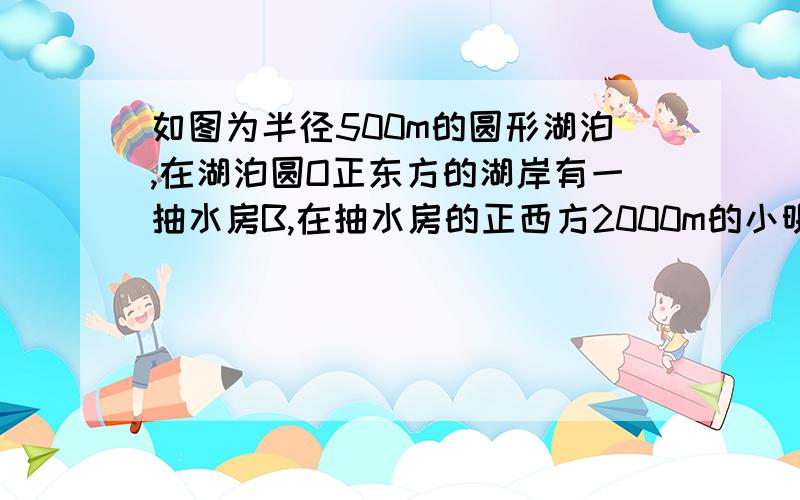 如图为半径500m的圆形湖泊,在湖泊圆O正东方的湖岸有一抽水房B,在抽水房的正西方2000m的小明想到抽水房维修机器,请你在图中画出他走的最短路线,并求出最短路程是多少?（结果保留小数点后