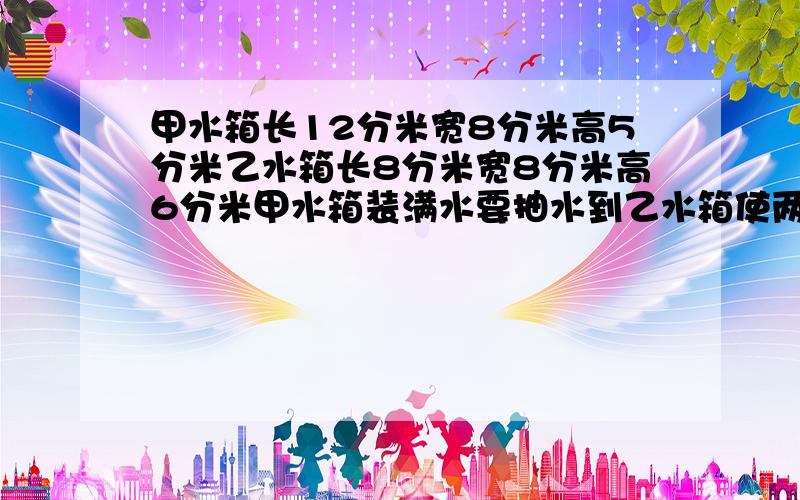 甲水箱长12分米宽8分米高5分米乙水箱长8分米宽8分米高6分米甲水箱装满水要抽水到乙水箱使两厢高度相等求两个水箱的水面高度?要在3月29日18:30以前回答的,悬赏15-20!