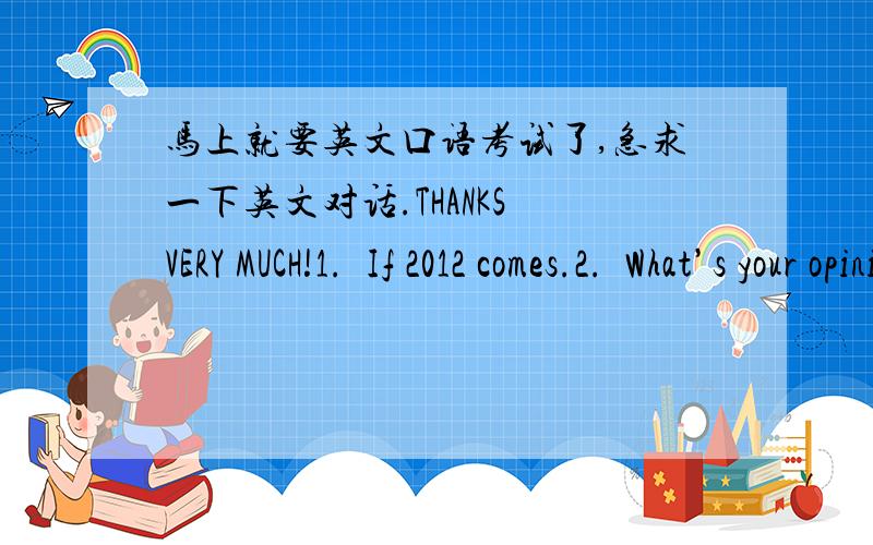 马上就要英文口语考试了,急求一下英文对话.THANKS VERY MUCH!1.If 2012 comes.2.What’s your opinion on love on campus?3.Will you come with me?(Discuss your opinions on movies.a.Do you prefer to watch movies at home or at the theat