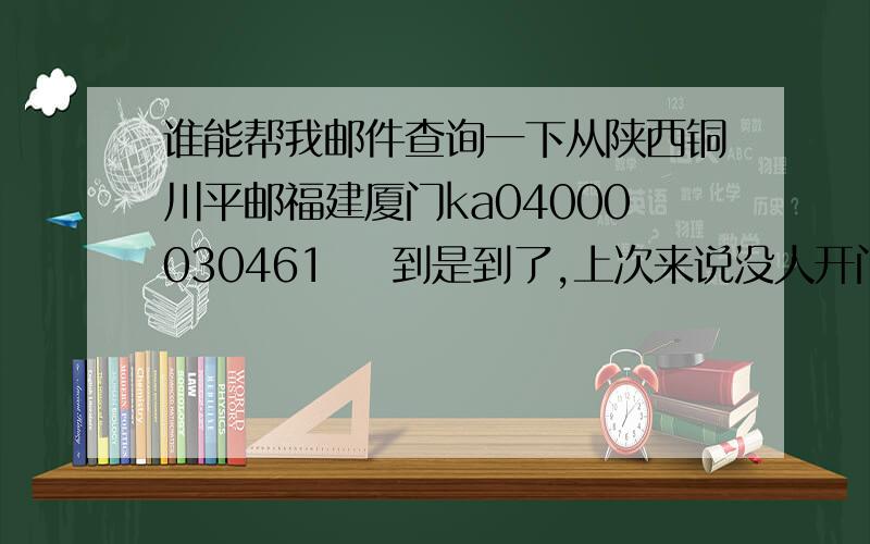 谁能帮我邮件查询一下从陕西铜川平邮福建厦门ka04000030461    到是到了,上次来说没人开门  说第2天送来.过了快4天了  还是没人送!怎么办呢?平邮!  在中国邮政寄得