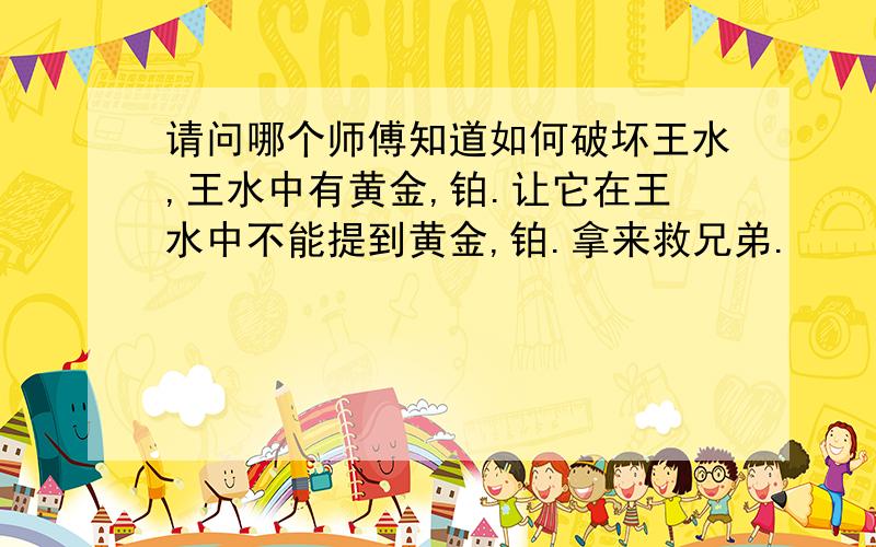 请问哪个师傅知道如何破坏王水,王水中有黄金,铂.让它在王水中不能提到黄金,铂.拿来救兄弟.