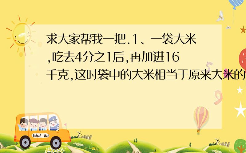 求大家帮我一把.1、一袋大米,吃去4分之1后,再加进16千克,这时袋中的大米相当于原来大米的5分之4.这袋大米原有多少千克?2、学校买来180本故事书,把他的9分之4分给六年级,其余的分给五年级,