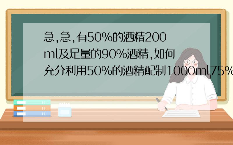 急,急,有50%的酒精200ml及足量的90%酒精,如何充分利用50%的酒精配制1000ml75%的消毒酒精如上,尽量详尽,