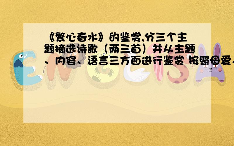 《繁心春水》的鉴赏,分三个主题摘选诗歌（两三首）并从主题、内容、语言三方面进行鉴赏 按照母爱、童心、大自然的歌颂、人生的思考和感悟四大主题进行分类阅读及分类鉴赏（抄写诗