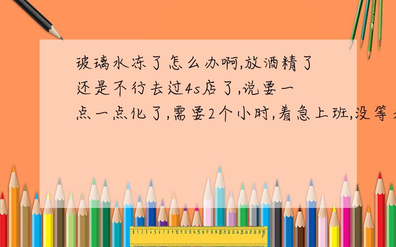 玻璃水冻了怎么办啊,放酒精了还是不行去过4s店了,说要一点一点化了,需要2个小时,着急上班,没等着,我想尽快,听说灌开水和酒精能管用,可是我的车都不行,呜呜呜