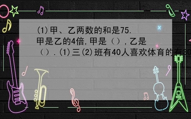 (1)甲、乙两数的和是75.甲是乙的4倍,甲是（）,乙是（）.(1)三(2)班有40人喜欢体育的有30人喜欢音乐...(1)甲、乙两数的和是75.甲是乙的4倍,甲是（）,乙是（）.(1)三(2)班有40人喜欢体育的有30人喜