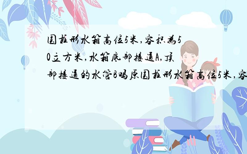 圆柱形水箱高位5米,容积为50立方米,水箱底部接通A,顶部接通的水管B吗原圆柱形水箱高位5米,容积为50立方米,水箱底部接通A,顶部接通的水管B.开始时箱中无水,若仅用A管或使用B管慢慢地将水