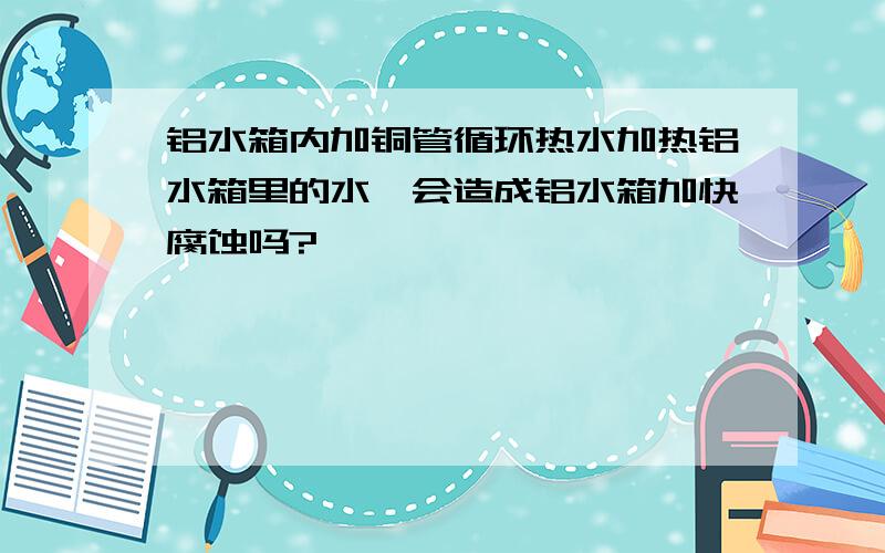 铝水箱内加铜管循环热水加热铝水箱里的水,会造成铝水箱加快腐蚀吗?