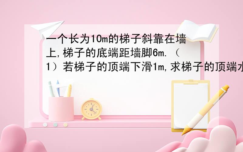 一个长为10m的梯子斜靠在墙上,梯子的底端距墙脚6m.（1）若梯子的顶端下滑1m,求梯子的顶端水平滑动多少米?（精确到0.01） （2）如果梯子的顶端向下滑动的距离等于底端向外滑动的距离,那么