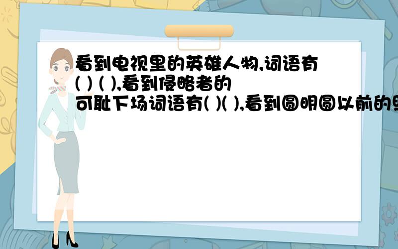 看到电视里的英雄人物,词语有( ) ( ),看到侵略者的可耻下场词语有( )( ),看到圆明圆以前的照片时词语有（ ) ( ）,看到大火烧后的圆明园照片时词语有（ ）（ ）