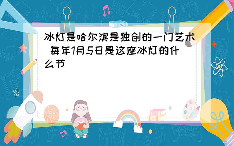 冰灯是哈尔滨是独创的一门艺术 每年1月5日是这座冰灯的什么节