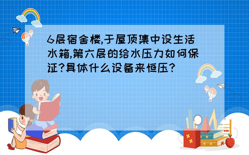 6层宿舍楼,于屋顶集中设生活水箱,第六层的给水压力如何保证?具体什么设备来恒压?