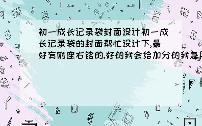 初一成长记录袋封面设计初一成长记录袋的封面帮忙设计下,最好有附座右铭的,好的我会给加分的我急用,周六要出来的