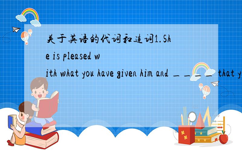 关于英语的代词和连词1.She is pleased with what you have given him and ____ that you have told him.A.what B.all which C.all what D.all我选的是B,有点搞不懂2.Correct the mistake in each line if _____.A.so B.no C.any D.some这道题我