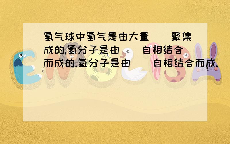 氢气球中氢气是由大量（）聚集成的,氢分子是由（）自相结合而成的.氧分子是由（）自相结合而成.