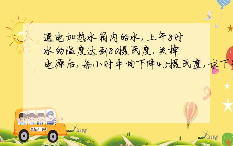 通电加热水箱内的水,上午8时水的温度达到80摄氏度,关掉电源后,每小时平均下降4.5摄氏度,求下午4时水箱