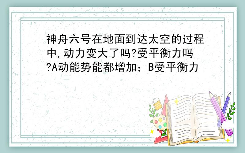 神舟六号在地面到达太空的过程中,动力变大了吗?受平衡力吗?A动能势能都增加；B受平衡力