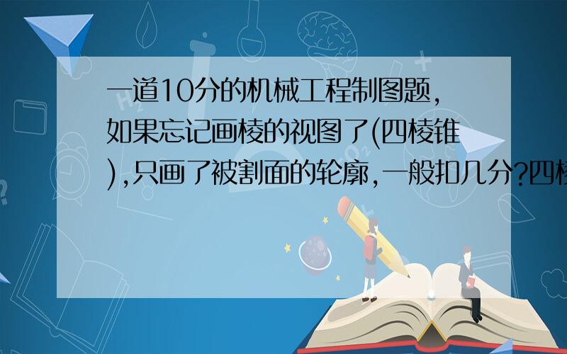 一道10分的机械工程制图题,如果忘记画棱的视图了(四棱锥),只画了被割面的轮廓,一般扣几分?四棱锥的外轮廓给出来了,只是那四条棱忘记添上了而已呀!急死了都