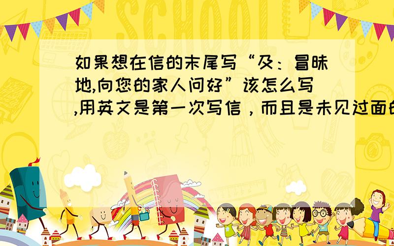 如果想在信的末尾写“及：冒昧地,向您的家人问好”该怎么写,用英文是第一次写信，而且是未见过面的长辈.那个“及”该怎么说？