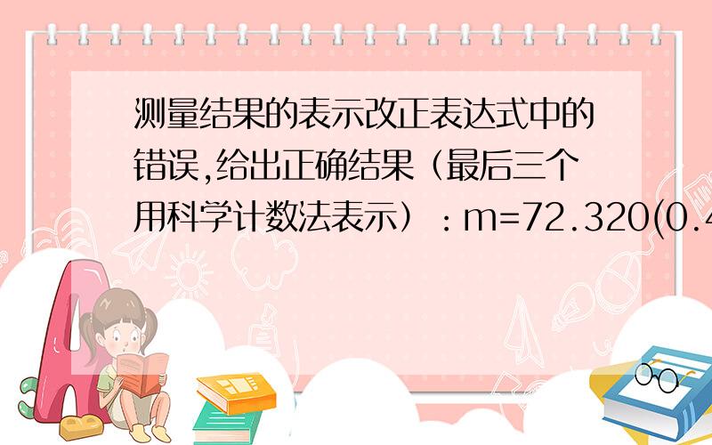 测量结果的表示改正表达式中的错误,给出正确结果（最后三个用科学计数法表示）：m=72.320(0.4)kgd=10.45(0.34)cml=670.36km(5*10m)r=3.489*10^3(40)Ωm=35.65(0.35)gU=5v(150mV)n=1.46257(1.35*10^-3)E=1.93*10^11(4.55*10^9)N·m