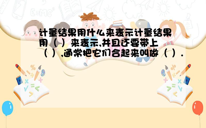 计量结果用什么来表示计量结果用（ ）来表示,并且还要带上（ ）,通常把它们合起来叫做（ ）.