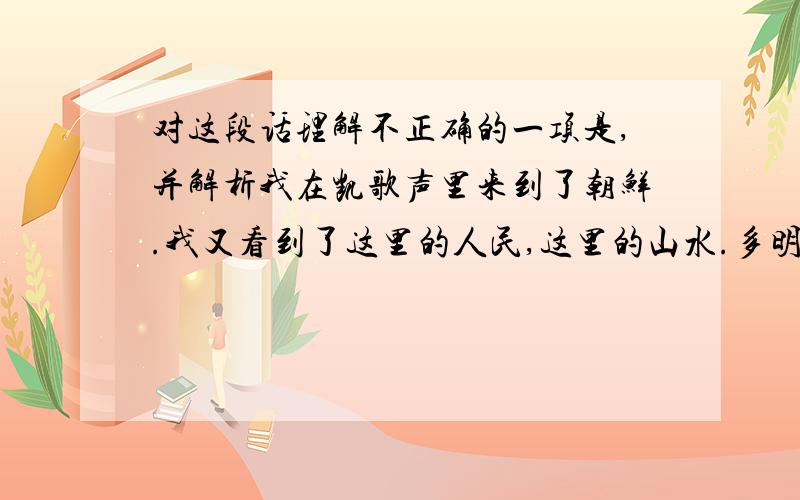 对这段话理解不正确的一项是,并解析我在凯歌声里来到了朝鲜.我又看到了这里的人民,这里的山水.多明丽的秋天哪,这里,再也不是焦土和灰烬,这是千万座山冈都披着红毯的旺盛的国土.那满