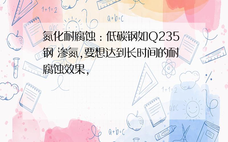 氮化耐腐蚀：低碳钢如Q235钢 渗氮,要想达到长时间的耐腐蚀效果,