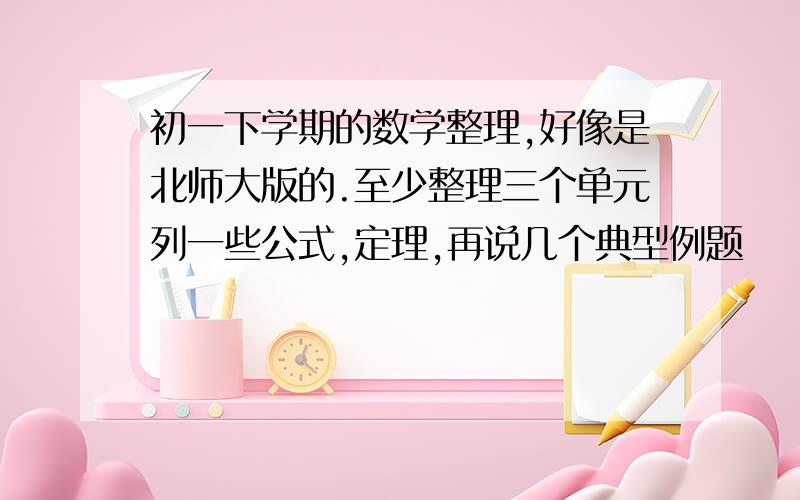 初一下学期的数学整理,好像是北师大版的.至少整理三个单元列一些公式,定理,再说几个典型例题