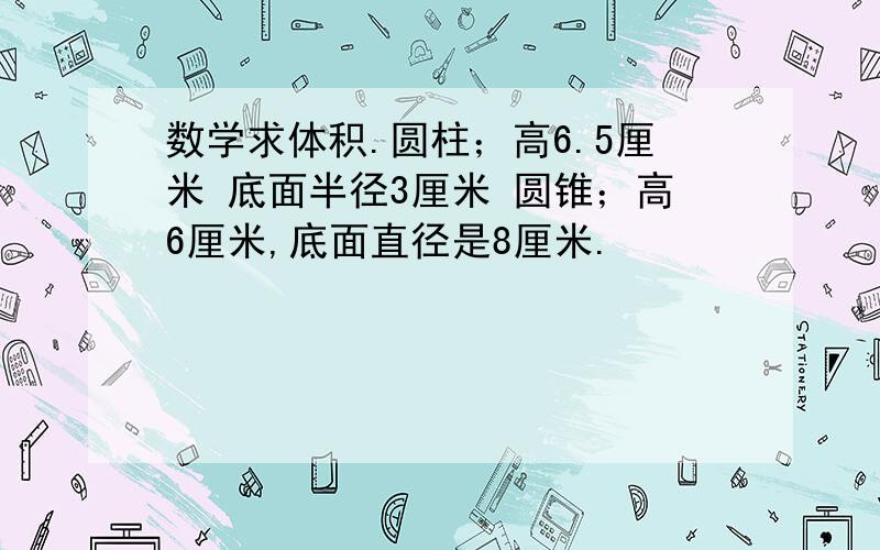 数学求体积.圆柱；高6.5厘米 底面半径3厘米 圆锥；高6厘米,底面直径是8厘米.