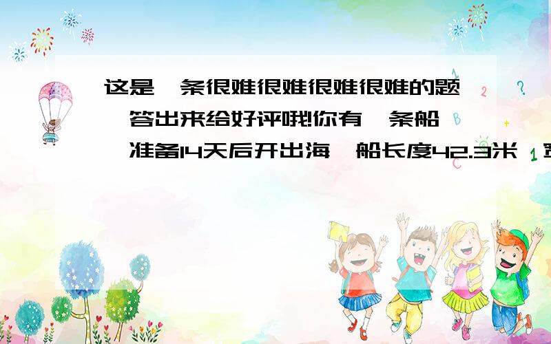 这是一条很难很难很难很难的题,答出来给好评哦!你有一条船,准备14天后开出海,船长度42.3米,宽度11.4米,船高6.2米,船上有6个水手,14.2吨的货物,14个客人,平均年龄是24.51岁,船舱里还有4副麻将,6