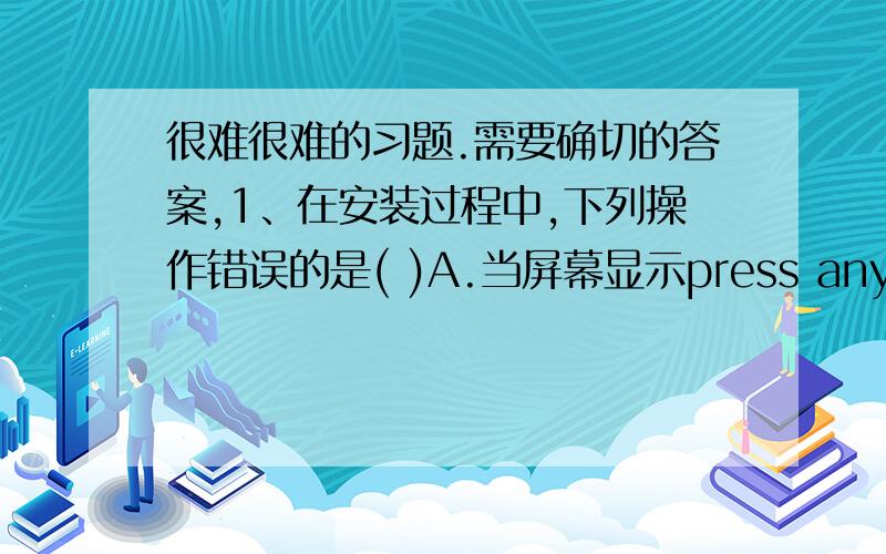 很难很难的习题.需要确切的答案,1、在安装过程中,下列操作错误的是( )A.当屏幕显示press any key to boot from CD时,应该按下键盘中的任意键B.可以根据需要选择是否使用“恢复控制台”修复系统C.