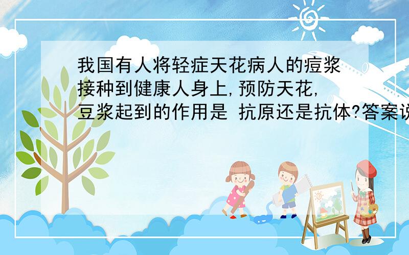 我国有人将轻症天花病人的痘浆接种到健康人身上,预防天花,豆浆起到的作用是 抗原还是抗体?答案说是抗原,为什么呢?人被狗咬了之后接种狂犬疫苗里不是有血清蛋白,那是抗体没错吧,都是