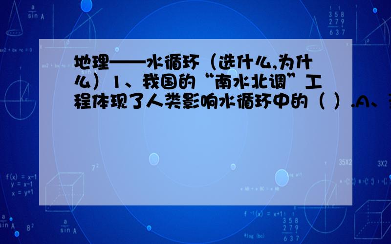 地理——水循环（选什么,为什么）1、我国的“南水北调”工程体现了人类影响水循环中的（ ）.A、蒸发 B、地表径流 C、海陆间循环 D、水汽输送2、下列地理事物直接参与海陆间循环过程的