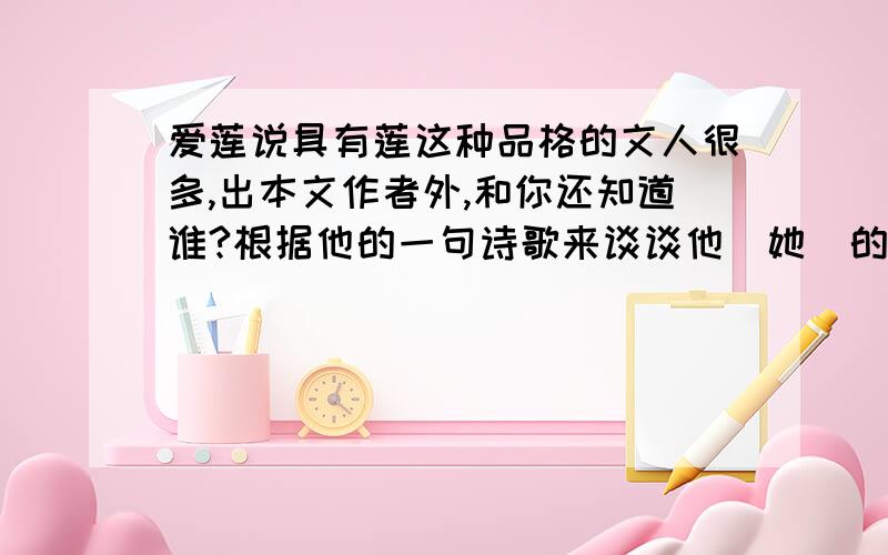 爱莲说具有莲这种品格的文人很多,出本文作者外,和你还知道谁?根据他的一句诗歌来谈谈他（她）的思想品格!