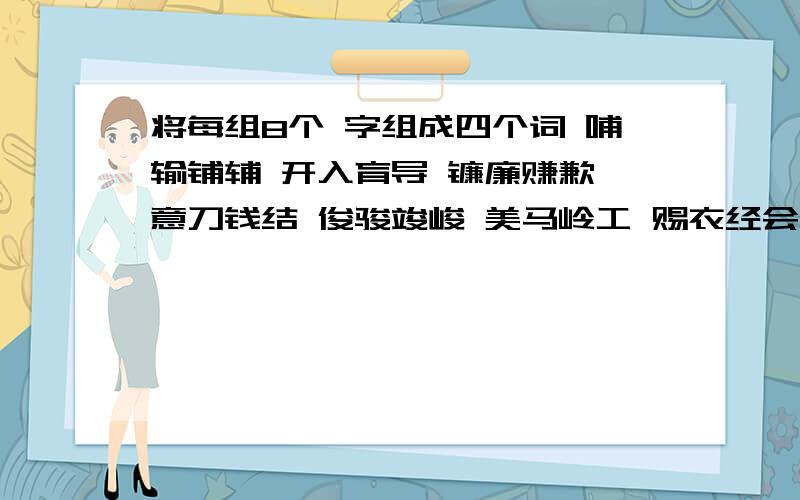 将每组8个 字组成四个词 哺输铺辅 开入育导 镰廉赚歉 意刀钱结 俊骏竣峻 美马岭工 赐衣经会 赏裳常堂（ ）( ) ( )( )（ ）( ) ( )( )（ ）( ) ( )( )（ ）( ) ( )(