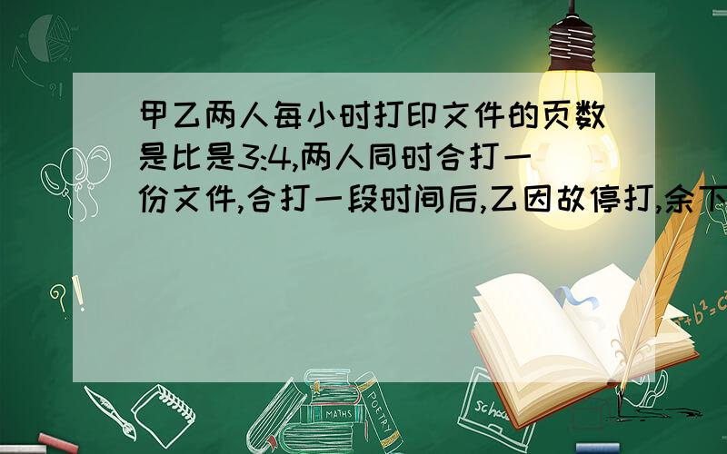 甲乙两人每小时打印文件的页数是比是3:4,两人同时合打一份文件,合打一段时间后,乙因故停打,余下的文件甲单独打完,这时甲乙各自打印文件的比是11:10.甲单独打印的页数和两人合作的共打