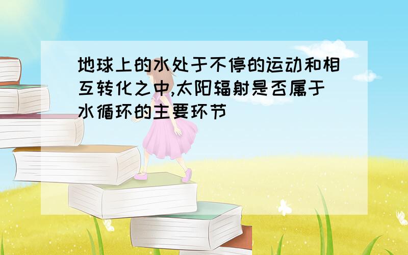 地球上的水处于不停的运动和相互转化之中,太阳辐射是否属于水循环的主要环节