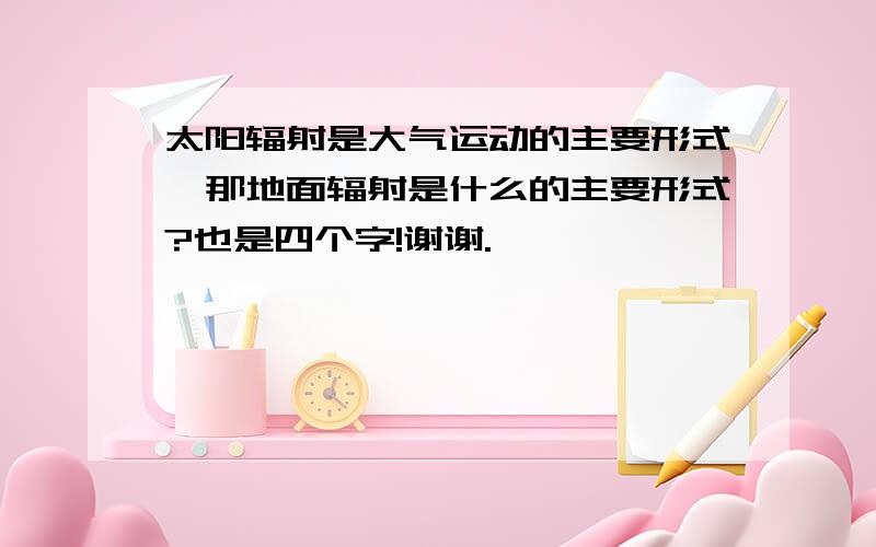 太阳辐射是大气运动的主要形式,那地面辐射是什么的主要形式?也是四个字!谢谢.