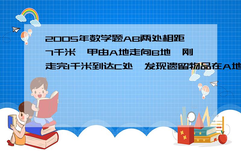 2005年数学题AB两处相距7千米,甲由A地走向B地,刚走完1千米到达C处,发现遗留物品在A地,即打电话通知A地的乙把物品送来,并继续原速度向B地走去,乙接到电话后立即出发,在D处追上甲,交还物品