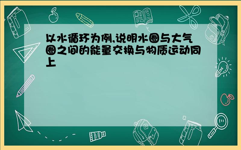 以水循环为例,说明水圈与大气圈之间的能量交换与物质运动同上