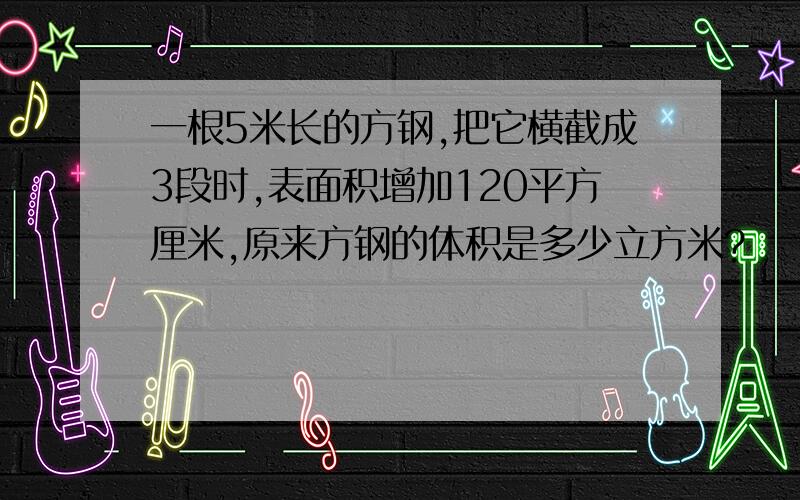 一根5米长的方钢,把它横截成3段时,表面积增加120平方厘米,原来方钢的体积是多少立方米?