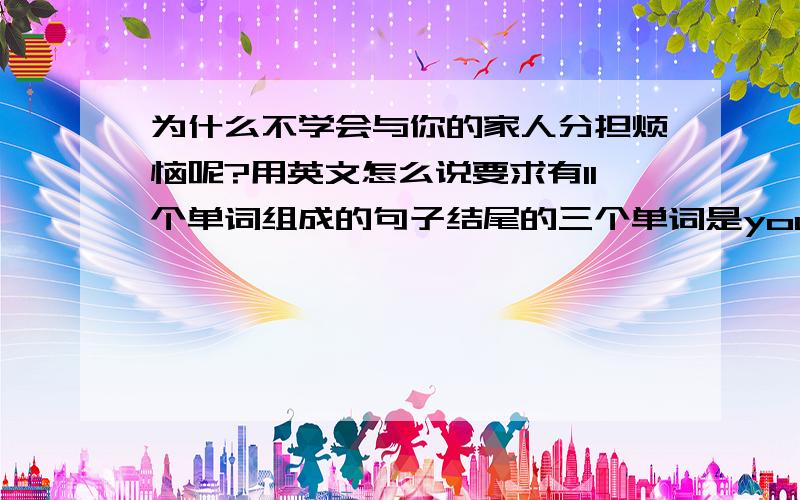 为什么不学会与你的家人分担烦恼呢?用英文怎么说要求有11个单词组成的句子结尾的三个单词是your family members?帮我补好前面