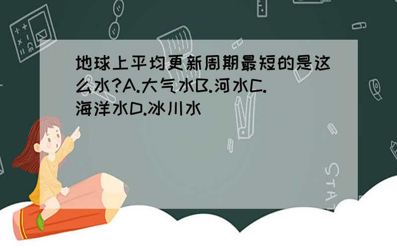 地球上平均更新周期最短的是这么水?A.大气水B.河水C.海洋水D.冰川水