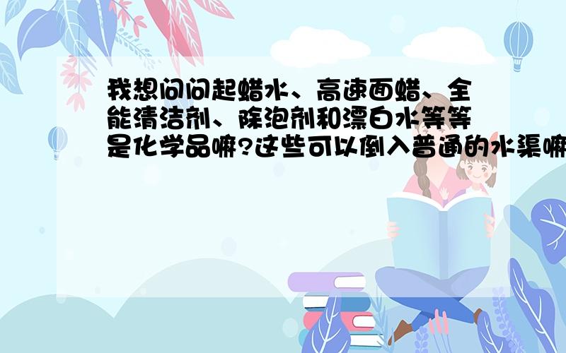 我想问问起蜡水、高速面蜡、全能清洁剂、除泡剂和漂白水等等是化学品嘛?这些可以倒入普通的水渠嘛?我公司是化工厂,请问以上我说的可以随便不经处理就可以倒入水渠嘛?