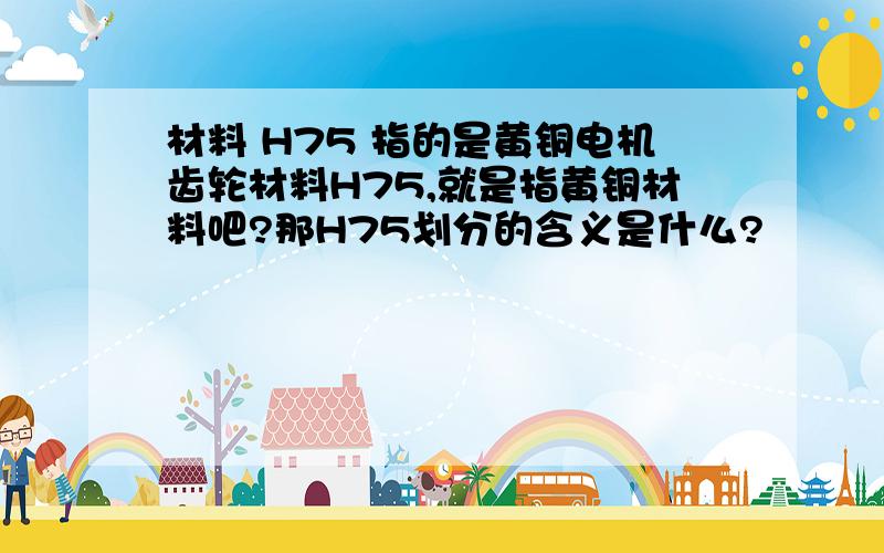 材料 H75 指的是黄铜电机齿轮材料H75,就是指黄铜材料吧?那H75划分的含义是什么?