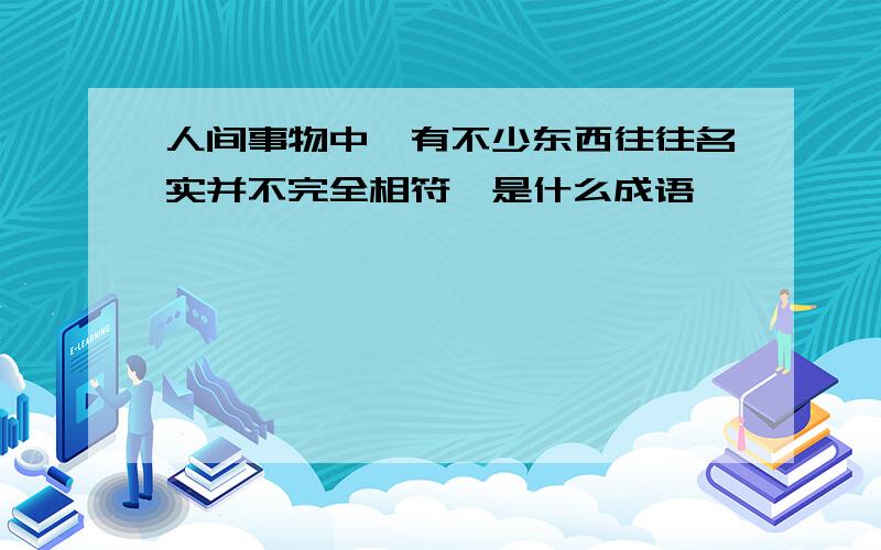 人间事物中,有不少东西往往名实并不完全相符,是什么成语