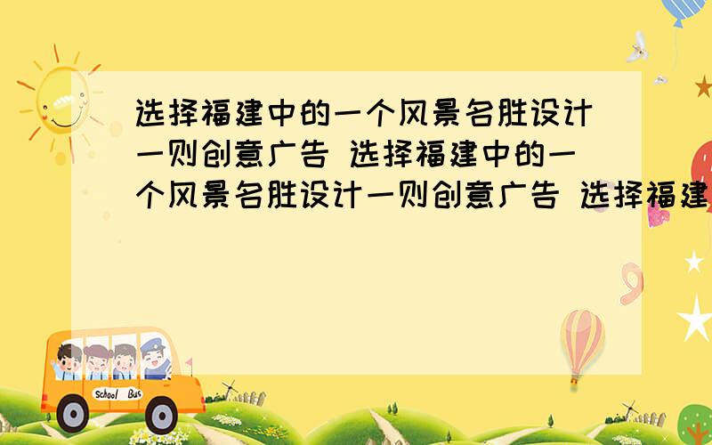 选择福建中的一个风景名胜设计一则创意广告 选择福建中的一个风景名胜设计一则创意广告 选择福建中的一个风景名胜设计一则创意广告 选择福建中的一个风景名胜设计一则创意广告要打