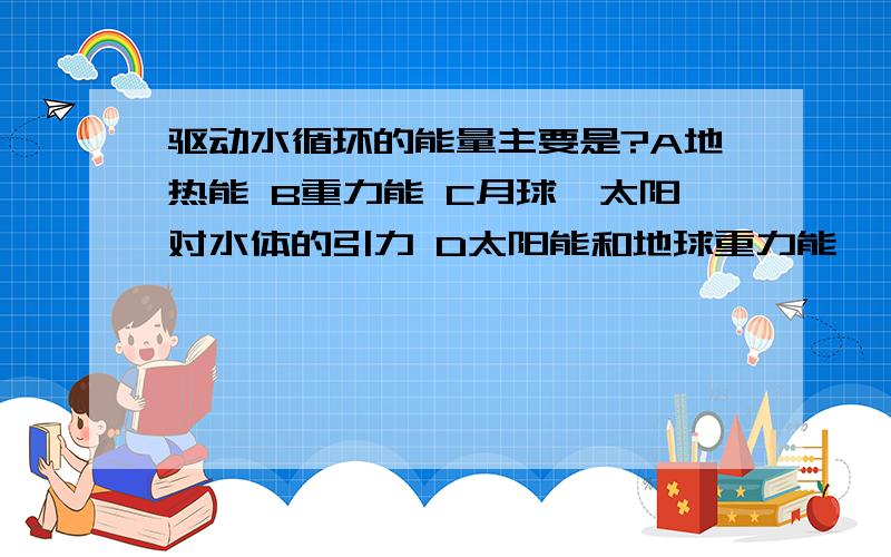 驱动水循环的能量主要是?A地热能 B重力能 C月球,太阳对水体的引力 D太阳能和地球重力能