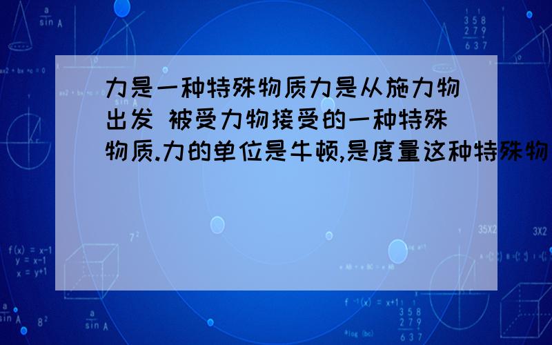 力是一种特殊物质力是从施力物出发 被受力物接受的一种特殊物质.力的单位是牛顿,是度量这种特殊物质多少的国际单位.这句话错在哪里