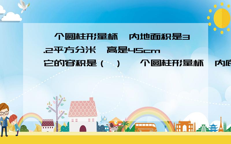 一个圆柱形量杯,内地面积是3.2平方分米,高是45cm,它的容积是（ ） 一个圆柱形量杯,内底面的直径是12cm,高一个圆柱形量杯,内地面积是3.2平方分米,高是45cm,它的容积是（ ） 一个圆柱形量杯,内